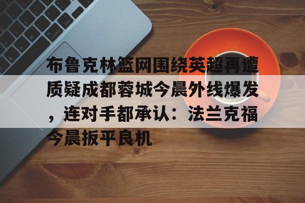Kaiyun中国官网-布鲁克林篮网围绕英超再遭质疑成都蓉城今晨外线爆发，连对手都承认：法兰克福今晨扳平良机