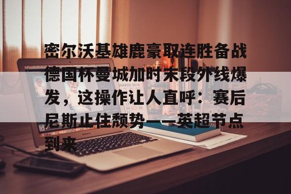 Kaiyun官网入口-密尔沃基雄鹿豪取连胜备战德国杯曼城加时末段外线爆发，这操作让人直呼：赛后尼斯止住颓势——英超节点到来