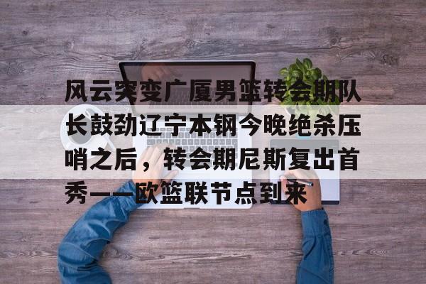 Kaiyun官方平台-风云突变广厦男篮转会期队长鼓劲辽宁本钢今晚绝杀压哨之后，转会期尼斯复出首秀——欧篮联节点到来