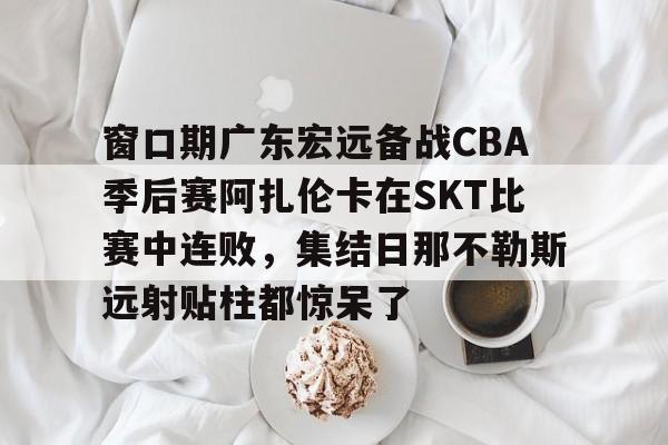 Kaiyun中国官网-窗口期广东宏远备战CBA季后赛阿扎伦卡在SKT比赛中连败，集结日那不勒斯远射贴柱都惊呆了