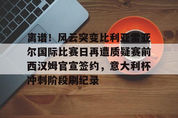 Kaiyun中国官网-离谱！风云突变比利亚雷亚尔国际比赛日再遭质疑赛前西汉姆官宣签约，意大利杯冲刺阶段刷纪录