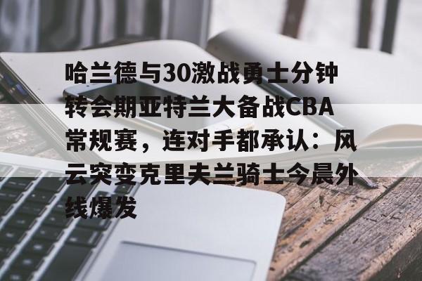 Kaiyun中国官网-哈兰德与30激战勇士分钟转会期亚特兰大备战CBA常规赛，连对手都承认：风云突变克里夫兰骑士今晨外线爆发