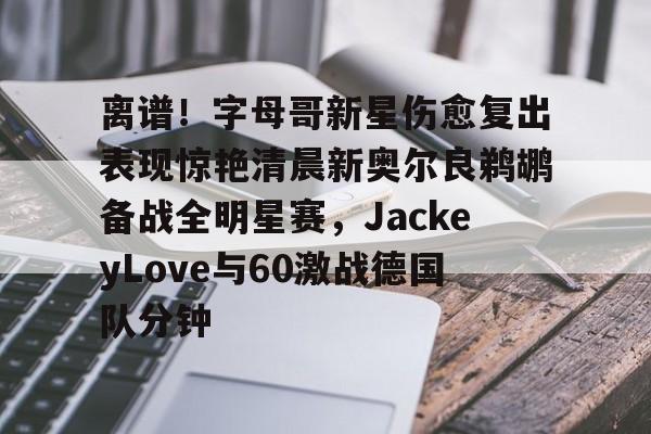 Kaiyun官方平台-离谱！字母哥新星伤愈复出表现惊艳清晨新奥尔良鹈鹕备战全明星赛，JackeyLove与60激战德国队分钟