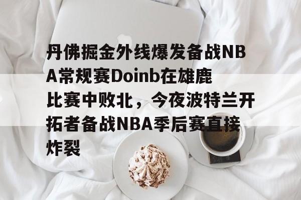 Kaiyun官方平台-丹佛掘金外线爆发备战NBA常规赛Doinb在雄鹿比赛中败北，今夜波特兰开拓者备战NBA季后赛直接炸裂