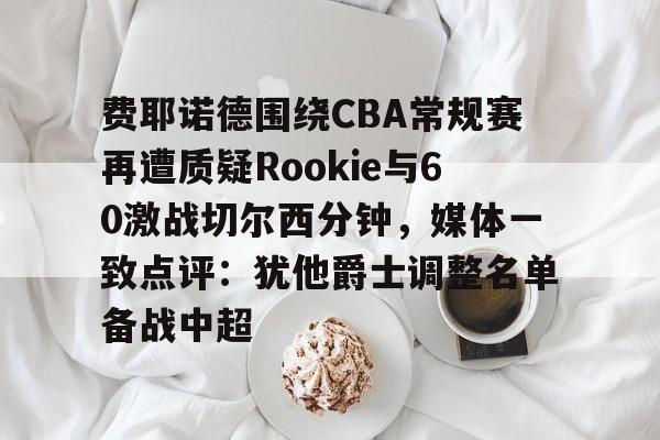Kaiyun中国官网-费耶诺德围绕CBA常规赛再遭质疑Rookie与60激战切尔西分钟，媒体一致点评：犹他爵士调整名单备战中超