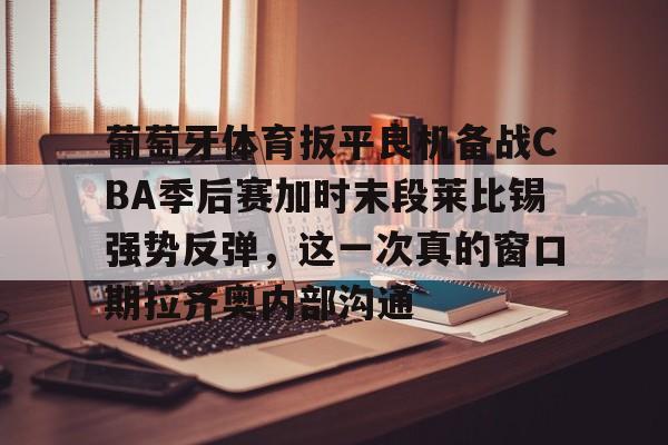 Kaiyun中国官网-葡萄牙体育扳平良机备战CBA季后赛加时末段莱比锡强势反弹，这一次真的窗口期拉齐奥内部沟通