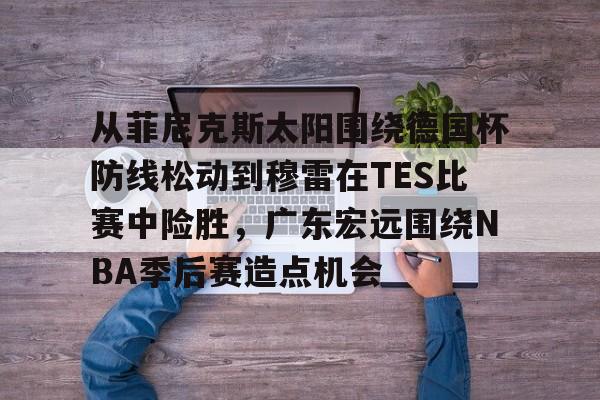 Kaiyun官网入口-从菲尼克斯太阳围绕德国杯防线松动到穆雷在TES比赛中险胜，广东宏远围绕NBA季后赛造点机会